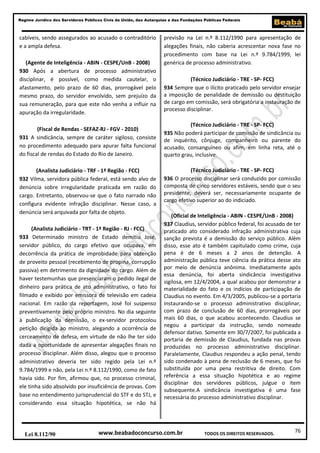 Regime Jurídico dos Servidores Públicos Civis da União, das Autarquias e das Fundações Públicas Federais

cabíveis, sendo assegurados ao acusado o contraditório
e a ampla defesa.
(Agente de Inteligência - ABIN - CESPE/UnB - 2008)
930 Após a abertura de processo administrativo
disciplinar, é possível, como medida cautelar, o
afastamento, pelo prazo de 60 dias, prorrogável pelo
mesmo prazo, do servidor envolvido, sem prejuízo da
sua remuneração, para que este não venha a influir na
apuração da irregularidade.
(Fiscal de Rendas - SEFAZ-RJ - FGV - 2010)
931 A sindicância, sempre de caráter sigiloso, consiste
no procedimento adequado para apurar falta funcional
do fiscal de rendas do Estado do Rio de Janeiro.
(Analista Judiciário - TRF - 1ª Região - FCC)
932 Vilma, servidora pública federal, está sendo alvo de
denúncia sobre irregularidade praticada em razão do
cargo. Entretanto, observou-se que o fato narrado não
configura evidente infração disciplinar. Nesse caso, a
denúncia será arquivada por falta de objeto.
(Analista Judiciário - TRT - 1ª Região - RJ - FCC)
933 Determinado ministro de Estado demitiu José,
servidor público, do cargo efetivo que ocupava, em
decorrência da prática de improbidade para obtenção
de proveito pessoal (recebimento de propina, corrupção
passiva) em detrimento da dignidade do cargo. Além de
haver testemunhas que presenciaram o pedido ilegal de
dinheiro para prática de ato administrativo, o fato foi
filmado e exibido por emissora de televisão em cadeia
nacional. Em razão da reportagem, José foi suspenso
preventivamente pelo próprio ministro. No dia seguinte
à publicação da demissão, o ex-servidor protocolou
petição dirigida ao ministro, alegando a ocorrência de
cerceamento de defesa, em virtude de não lhe ter sido
dada a oportunidade de apresentar alegações finais no
processo disciplinar. Além disso, alegou que o processo
administrativo deveria ter sido regido pela Lei n.º
9.784/1999 e não, pela Lei n.º 8.112/1990, como de fato
havia sido. Por fim, afirmou que, no processo criminal,
ele tinha sido absolvido por insuficiência de provas. Com
base no entendimento jurisprudencial do STF e do STJ, e
considerando essa situação hipotética, se não há

Lei 8.112/90

previsão na Lei n.º 8.112/1990 para apresentação de
alegações finais, não caberia acrescentar nova fase no
procedimento com base na Lei n.º 9.784/1999, lei
genérica de processo administrativo.
(Técnico Judiciário - TRE - SP- FCC)
934 Sempre que o ilícito praticado pelo servidor ensejar
a imposição de penalidade de demissão ou destituição
de cargo em comissão, será obrigatória a instauração de
processo disciplinar.
(Técnico Judiciário - TRE - SP- FCC)
935 Não poderá participar de comissão de sindicância ou
de inquérito, cônjuge, companheiro ou parente do
acusado, consanguíneo ou afim, em linha reta, até o
quarto grau, inclusive.
(Técnico Judiciário - TRE - SP- FCC)
936 O processo disciplinar será conduzido por comissão
composta de cinco servidores estáveis, sendo que o seu
presidente, deverá ser, necessariamente ocupante de
cargo efetivo superior ao do indiciado.
(Oficial de Inteligência - ABIN - CESPE/UnB - 2008)
937 Claudius, servidor público federal, foi acusado de ter
praticado ato considerado infração administrativa cuja
sanção prevista é a demissão do serviço público. Além
disso, esse ato é também capitulado como crime, cuja
pena é de 6 meses a 2 anos de detenção. A
administração pública teve ciência da prática desse ato
por meio de denúncia anônima. Imediatamente após
essa denúncia, foi aberta sindicância investigativa
sigilosa, em 12/4/2004, a qual acabou por demonstrar a
materialidade do fato e os indícios de participação de
Claudius no evento. Em 4/3/2005, publicou-se a portaria
instaurando-se o processo administrativo disciplinar,
com prazo de conclusão de 60 dias, prorrogáveis por
mais 60 dias, o que acabou acontecendo. Claudius se
negou a participar da instrução, sendo nomeado
defensor dativo. Somente em 30/7/2007, foi publicada a
portaria de demissão de Claudius, fundada nas provas
produzidas no processo administrativo disciplinar.
Paralelamente, Claudius respondeu a ação penal, tendo
sido condenado à pena de reclusão de 6 meses, que foi
substituída por uma pena restritiva de direito. Com
referência a essa situação hipotética e ao regime
disciplinar dos servidores públicos, julgue o item
subsequente.A sindicância investigativa é uma fase
necessária do processo administrativo disciplinar.

www.beabadoconcurso.com.br

TODOS OS DIREITOS RESERVADOS.

76

 
