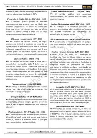 Regime Jurídico dos Servidores Públicos Civis da União, das Autarquias e das Fundações Públicas Federais

exoneração, bem como de outro cargo temporário ou de
emprego público, estará excluído do RGPS.
(Procurador de Estado - PGE-AL - CESPE/UnB - 2009)
968 A servidora pública poderá se aposentar
voluntariamente aos sessenta anos de idade, com
proventos proporcionais ao tempo de contribuição,
desde que conte, no mínimo, dez anos de efetivo
exercício no serviço público e cinco anos no cargo
efetivo em que se dará a aposentadoria.
(Advogado - Senado Federal - FGV - 2008)
969 Em matéria de servidor público, se afigura
juridicamente inviável a existência de mais de um
regime próprio de previdência social para os servidores
titulares de cargos efetivos, bem como de mais de uma
unidade gestora do respectivo regime, ressalvado o
regime adotado para os integrantes das Forças Armadas.
(Defensor Público - DPE-SP - FCC)
970 Um servidor estatutário atinge a idade para a
aposentadoria compulsória após 7 (sete) anos de
exercício no serviço público. Sabendo-se que ele não
possui outros períodos de contribuição ou de tempo de
serviço a serem computados, ele será aposentado, com
proventos proporcionais ao tempo de contribuição,
proventos esses que não podem ser inferiores a 1 (um)
salário mínimo.
(Técnico Assistente - PG-RJ - FCC - 2009)
971 Em relação ao direito à pensão por morte, é correto
afirmar que não prescreverão as prestações não
reclamadas no prazo quinquenal.
(Delegado de Polícia - PC-DF - FUNIVERSA)
972 Aos servidores ocupantes exclusivamente de cargos
comissionados, aplica-se o regime geral de previdência
social e não o regime previdenciário dos servidores
públicos.
(Analista Judiciário - TRF - 4ª Região - FCC - 2010)
973 O tempo de serviço em atividade privada, vinculada
à Previdência Social, contar-se-á apenas para efeito de
promoção, remoção e ascensão, vedada a contagem
para a aposentadoria e a disponibilidade.

Lei 8.112/90

(Técnico Administrativo - ANAC - CESPE/UnB - 2009)
974
O
servidor
público
será
aposentado
compulsoriamente, aos setenta anos de idade, com
proventos integrais.
(Analista Administrativo - ANAC - CESPE/UnB - 2009)
975 As vantagens e os benefícios concedidos aos
servidores em atividade são estendidos aos inativos,
salvo quando decorrentes de transformação ou
reclassificação do cargo ou função.
(Técnico Administrativo - ANTAQ - CESPE/UnB - 2009)
976 A aposentadoria compulsória se dará, em qualquer
caso, com proventos integrais do cargo em que se
encontra o servidor.
(Analista - Recursos Humanos - CVM - ESAF - 2010)
977Estatui o art. 40, caput, da Constituição da
República, que “Aos servidores titulares de cargos
efetivos da União, dos Estados, do Distrito Federal e dos
Municípios, incluídas suas autarquias e fundações, é
assegurado regime de previdência de caráter
contributivo e solidário, mediante contribuição do
respectivo ente público, dos servidores ativos e inativos
e dos pensionistas, observados critérios que preservem
o equilíbrio financeiro e atuarial e o disposto neste
artigo”. Em relação ao regime de previdência em tela,
são integrais os proventos decorrentes de aposentadoria
por invalidez permanente.
(Advogado - IPAJM - CESPE/UnB - 2010)
978 A respeito da aposentadoria de servidores públicos
federais, pode-se afirmar que não existe qualquer
vedação à concessão desta pelo regime geral de
previdência social (RGPS) a segurado aposentado em
RPPS se o autor permaneceu vinculado ao RGPS e
cumpriu os requisitos para nova aposentadoria, excluído
o tempo de serviço utilizado para a primeira jubilação.
(Técnico Administrativo - MPU- ESAF)
979 O benefício da pensão temporária, do Plano de
Seguridade Social do Servidor, regido pelo regime da Lei
nº 8.112/90, à falta de outro herdeiro pensionável, será
devido à pessoa divorciada, que recebia pensão
alimentícia do servidor falecido.

www.beabadoconcurso.com.br

TODOS OS DIREITOS RESERVADOS.

80

 