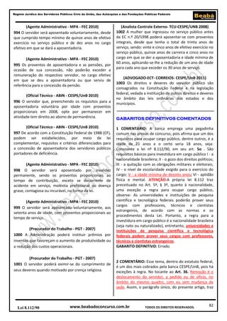 Regime Jurídico dos Servidores Públicos Civis da União, das Autarquias e das Fundações Públicas Federais

(Agente Administrativo - MPA - FEC 2010)
994 O servidor será aposentado voluntariamente, desde
que cumprido tempo mínimo de quinze anos de efetivo
exercício no serviço público e de dez anos no cargo
efetivo em que se dará a aposentadoria.
(Agente Administrativo - MPA - FEC 2010)
995 Os proventos de aposentadoria e as pensões, por
ocasião de sua concessão, não poderão exceder a
remuneração do respectivo servidor, no cargo efetivo
em que se deu a aposentadoria ou que serviu de
referência para a concessão da pensão.
(Oficial Técnico - ABIN - CESPE/UnB 2010)
996 O servidor que, preenchendo os requisitos para a
aposentadoria voluntária por idade com proventos
proporcionais em 2008, opte por permanecer em
atividade tem direito ao abono de permanência.
(Oficial Técnico - ABIN - CESPE/UnB 2010)
997 De acordo com a Constituição Federal de 1988 (CF),
podem ser estabelecidos, por meio de lei
complementar, requisitos e critérios diferenciados para
a concessão de aposentadoria dos servidores públicos
portadores de deficiência.
(Agente Administrativo - MPA - FEC 2010)
998 O servidor será aposentado por invalidez
permanente, sendo os proventos proporcionais ao
tempo de contribuição, exceto se decorrente de
acidente em serviço, moléstia profissional ou doença
grave, contagiosa ou incurável, na forma da lei.
(Agente Administrativo - MPA - FEC 2010)
999 O servidor será aposentado voluntariamente, aos
setenta anos de idade, com proventos proporcionais ao
tempo de serviço.
(Procurador do Trabalho - PGT - 2007)
1000 A Administração poderá instituir prêmios por
inventos que favoreçam o aumento de produtividade ou
a redução dos custos operacionais.
(Procurador do Trabalho - PGT - 2007)
1001 O servidor poderá eximir-se do cumprimento de
seus deveres quando motivado por crença religiosa.

Lei 8.112/90

(Analista Controle Externo- TCU-CESPE/UNB 2008)
1002 A mulher que ingressou no serviço público antes
da EC n.º 20/1998 poderá aposentar-se com proventos
integrais, desde que tenha o total de trinta anos de
serviço, sendo: vinte e cinco anos de efetivo exercício no
serviço público, quinze anos de carreira e cinco anos no
cargo em que se der a aposentadoria e idade mínima de
60 anos, aplicando-se-lhe a redução de um ano de idade
para cada ano que exceder os 30 anos de serviço.
(ADVOGADO-ECT- CORREIOS- CESPE/UnB 2011)
1003 Os direitos e deveres do servidor público são
consagrados na Constituição Federal e na legislação
federal, vedada a instituição de outros direitos e deveres
no âmbito das leis ordinárias dos estados e dos
municípios.
GABARITOS DEFINITIVOS COMENTADOS
1 COMENTÁRIO: A banca emprega uma pegadinha
comum nas provas de concurso, pois afirma que um dos
requisitos para ocupar cargo público, dentre outros, é a
idade de 21 anos e o certo seria 18 anos, veja:
Consoante a lei nº 8.112/90, em seu art. 5o . São
requisitos básicos para investidura em cargo público I - a
nacionalidade brasileira; II - o gozo dos direitos políticos;
III - a quitação com as obrigações militares e eleitorais;
IV - o nível de escolaridade exigido para o exercício do
cargo; V - a idade mínima de dezoito anos; VI - aptidão
física e mental. ATENÇÃO:A própria lei 8.112 traz
preceituado no Art. 5º, § 3º, quanto à nacionalidade,
uma exceção a regra para ocupar cargo público,
observe- As universidades e instituições de pesquisa
científica e tecnológica federais poderão prover seus
cargos com professores, técnicos e cientistas
estrangeiros, de acordo com as normas e os
procedimentos desta Lei. Portanto, a regra para a
investidura em cargo público é a nacionalidade brasileira
(seja nato ou naturalizado), entretanto, universidades e
instituições de pesquisa científica e tecnológica
federais podem prover seus cargos com professores,
técnicos e cientistas estrangeiros.
GABARITO DEFINITIVO: Errado.

2 COMENTÁRIO: Esse tema, dentro do estatuto federal,
é um dos mais cobrados pela banca CESPE/UnB, pois há
exceções à regra. No tocante ao Art. 36. Remoção é o
deslocamento do servidor, a pedido ou de ofício, no
âmbito do mesmo quadro, com ou sem mudança de
sede. Assim, o parágrafo único, do presente artigo, traz

www.beabadoconcurso.com.br

TODOS OS DIREITOS RESERVADOS.

82

 