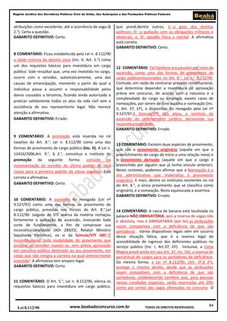 Regime Jurídico dos Servidores Públicos Civis da União, das Autarquias e das Fundações Públicas Federais

atribuições como excedente, até a ocorrência de vaga (§
2.°). Certa a questão.
GABARITO DEFINITIVO: Certo.

8 COMENTÁRIO: Ficou estabelecida pela Lei n. 8.112/90
a idade mínima de dezoito anos (Inc. V, Art. 5.°) como
um dos requisitos básicos para investidura em cargo
público. Vale ressaltar que, uma vez investido no cargo,
ocorre com o servidor, automaticamente, uma das
causas de emancipação, momento a partir do qual o
indivíduo passa a assumir a responsabilidade pelos
danos causados a terceiros, ficando ainda autorizado a
praticar validamente todos os atos da vida civil sem a
assistência de seu representante legal. Não merece
atenção a afirmativa.
GABARITO DEFINITIVO: Errado.

9 COMENTÁRIO: A promoção está inserida no rol
taxativo do Art. 8.°, Lei n. 8.112/90 como uma das
formas de provimento de cargo público (Inc. II). A Lei n.
11416/2006,Art. 9.°, § 2.°, conceitua o instituto da
promoção da seguinte forma: consiste na
movimentação do servidor do último padrão de uma
classe para o primeiro padrão da classe seguinte. Está
correta a afirmativa.
GABARITO DEFINITIVO: Certo.

10 COMENTÁRIO: A ascensão foi revogada (Lei nº
9.527/97) como uma das formas de provimento de
cargo público, previstas nos Incisos do Art. 8.°,Lei
8.112/90. Julgado do STF acerca da matéria rechaçou
fortemente a aplicação da ascensão, invocando toda
sorte de fundamentos, a fim de comprovar sua
inconstitucionalidade (ADI 289/CE, Relator Ministro
Sepúlveda Pertence), ex vi da Súmula/STF 685:"É
inconstitucional toda modalidade de provimento que
propicie ao servidor investir-se, sem prévia aprovação
em concurso público destinado ao seu provimento, em
cargo que não integra a carreira na qual anteriormente
investido".A afirmativa tem amparo legal.
GABARITO DEFINITIVO: Certo.

11 COMENTÁRIO: O Art. 5.°, Lei n. 8.112/90, elenca os
requisitos básicos para investidura em cargo público,

Lei 8.112/90

que prevê,dentre outros, II - o gozo dos direitos
políticos; III - a quitação com as obrigações militares e
eleitorais; e, VI - aptidão física e mental. A afirmativa
está correta.
GABARITO DEFINITIVO: Certo.

12 COMENTÁRIO: Tal hipótese era possível por meio da
ascensão, como uma das formas de provimento de
cargo públicorelacionadas no Art. 8.°, Lei n.° 8.112/90.
Contudo, em razão de contrariar preceito constitucional,
que determina depender a investidura de aprovação
prévia em concurso, de acordo com a natureza e a
complexidade do cargo ou emprego, exceto casos de
nomeações, por serem de livre escolha e nomeação (Inc.
II, Art. 37, CF), o dispositivo foi revogado pela Lei nº
9.527/97.A Súmula/STF 685 alijou o instituto da
ascensão do ordenamento jurídico, declarando sua
inconstitucionalidade.
GABARITO DEFINITIVO: Errado.

13 COMENTÁRIO: Existem duas espécies de provimento,
que são o provimento originário (aquele em que o
preenchimento do cargo dá início a uma relação nova) e
o provimento derivado (aquele em que o cargo é
preenchido por alguém que já tenha vínculo anterior).
Neste contexto, podemos afirmar que a Nomeação é o
ato administrativo que materializa o provimento
originário. E mais, dentre os institutos existentes no rol
do Art. 8.°, o único provimento que se classifica como
originário, é a nomeação. Resta equivocada a assertiva.
GABARITO DEFINITIVO: Errado.

14 COMENTÁRIO: A casca de banana está localizada na
palavra NÃO OBRIGATÓRIA, pois a reserva de vagas não
é absoluta, mas é OBRIGATÁRIA (por lei) as atribuições
sejam compatíveis com a deficiência de que são
portadoras . Vários dispositivos legais vêm em socorro
dessa situação fática, que é a reserva legal de
acessibilidade de ingresso dos deficientes públicos no
serviço público (Inc. I, Art.37, CF). Inclusive, a Carta
Magna prevê ainda em seu Art. 37, Inc. VIII, a reserva de
percentual de cargos para os portadores de deficiência.
Da mesma forma, a Lei nº 8.112/90, (Art. 5º,§ 2º),
protege o mesmo direito, desde que as atribuições
sejam compatíveis com a deficiência de que são
portadoras; estabelecendo também que, para pessoas
nessas condições especiais, serão reservadas até 20%
(vinte por cento) das vagas oferecidas no concurso. O

www.beabadoconcurso.com.br

TODOS OS DIREITOS RESERVADOS.

84

 