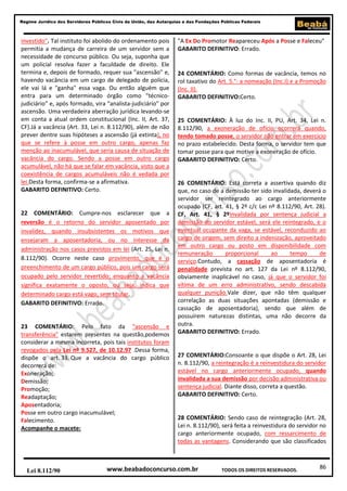 Regime Jurídico dos Servidores Públicos Civis da União, das Autarquias e das Fundações Públicas Federais

investido". Tal instituto foi abolido do ordenamento pois
permitia a mudança de carreira de um servidor sem a
necessidade de concurso público. Ou seja, suponha que
um policial resolva fazer a faculdade de direito. Ele
termina e, depois de formado, requer sua "ascensão" e,
havendo vacância em um cargo de delegado de polícia,
ele vai lá e "ganha" essa vaga. Ou então alguém que
entra para um determinado órgão como "técnicojudiciário" e, após formado, vira "analista-judiciário" por
ascensão. Uma verdadeira aberração jurídica levando-se
em conta a atual ordem constitucional (Inc. II, Art. 37,
CF).Já a vacância (Art. 33, Lei n. 8.112/90), além de não
prever dentre suas hipóteses a ascensão (já extinta), no
que se refere à posse em outro cargo, apenas faz
menção ao inacumulável, que seria causa de situação de
vacância do cargo. Sendo a posse em outro cargo
acumulável, não há que se falar em vacância, visto que a
coexistência de cargos acumuláveis não é vedada por
lei.Desta forma, confirma-se a afirmativa.
GABARITO DEFINITIVO: Certo.

22 COMENTÁRIO: Cumpre-nos esclarecer que a
reversão é o retorno do servidor aposentado por
invalidez, quando insubsistentes os motivos que
ensejaram a aposentadoria, ou no interesse da
administração nos casos previstos em lei (Art. 25, Lei n.
8.112/90). Ocorre neste caso provimento, que é o
preenchimento de um cargo público, pois um cargo será
ocupado pelo servidor revertido; enquanto a vacância
significa exatamente o oposto, ou seja, indica que
determinado cargo está vago, sem titular.
GABARITO DEFINITIVO: Errado.

23 COMENTÁRIO: Pelo fato da "ascensão e
transferência" estarem presentes na questão,podemos
considerar a mesma incorreta, pois tais institutos foram
revogados pela Lei nº 9.527, de 10.12.97 .Dessa forma,
dispõe o art. 33. Que a vacância do cargo público
decorrerá de:
Exoneração;
Demissão;
Promoção;
Readaptação;
Aposentadoria;
Posse em outro cargo inacumulável;
Falecimento.
Acompanhe o macete:

Lei 8.112/90

"A Ex Do Promotor Reapareceu Após a Posse e Faleceu"
GABARITO DEFINITIVO: Errado.

24 COMENTÁRIO: Como formas de vacância, temos no
rol taxativo do Art. 5.°: a nomeação (Inc.I) e a Promoção
(Inc. II).
GABARITO DEFINITIVO:Certo.

25 COMENTÁRIO: À luz do Inc. II, PU, Art. 34, Lei n.
8.112/90, a exoneração de ofício ocorrerá quando,
tendo tomado posse, o servidor não entrar em exercício
no prazo estabelecido. Desta forma, o servidor tem que
tomar posse para que motive a exoneração de ofício.
GABARITO DEFINITIVO: Certo.

26 COMENTÁRIO: Está correta a assertiva quando diz
que, no caso de a demissão ter sido invalidada, deverá o
servidor ser reintegrado ao cargo anteriormente
ocupado (CF, art. 41, § 2º c/c Lei nº 8.112/90, Art. 28).
CF, Art. 41, § 2ºInvalidada por sentença judicial a
demissão do servidor estável, será ele reintegrado, e o
eventual ocupante da vaga, se estável, reconduzido ao
cargo de origem, sem direito a indenização, aproveitado
em outro cargo ou posto em disponibilidade com
remuneração
proporcional
ao
tempo
de
serviço.Contudo, a cassação de aposentadoria é
penalidade prevista no art. 127 da Lei nº 8.112/90,
obviamente inaplicável no caso, já que o servidor foi
vítima de um erro administrativo, sendo descabida
qualquer punição.Vale dizer, que não têm qualquer
correlação as duas situações apontadas (demissão e
cassação de aposentadoria), sendo que além de
possuírem naturezas distintas, uma não decorre da
outra.
GABARITO DEFINITIVO: Errado.

27 COMENTÁRIO:Consoante o que dispõe o Art. 28, Lei
n. 8.112/90, a reintegração é a reinvestidura do servidor
estável no cargo anteriormente ocupado, quando
invalidada a sua demissão por decisão administrativa ou
sentença judicial. Diante disso, correta a questão.
GABARITO DEFINITIVO: Certo.

28 COMENTÁRIO: Sendo caso de reintegração (Art. 28,
Lei n. 8.112/90), será feita a reinvestidura do servidor no
cargo anteriormente ocupado, com ressarcimento de
todas as vantagens. Considerando que são classificados

www.beabadoconcurso.com.br

TODOS OS DIREITOS RESERVADOS.

86

 