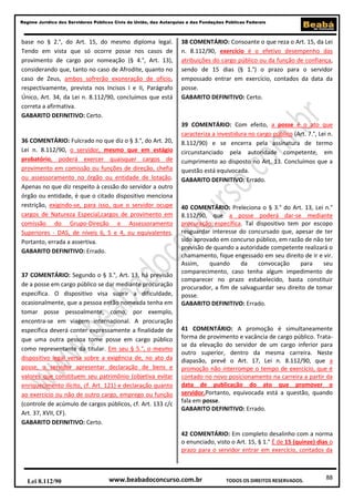 Regime Jurídico dos Servidores Públicos Civis da União, das Autarquias e das Fundações Públicas Federais

base no § 2.°, do Art. 15, do mesmo diploma legal.
Tendo em vista que só ocorre posse nos casos de
provimento de cargo por nomeação (§ 4.°, Art. 13),
considerando que, tanto no caso de Afrodite, quanto no
caso de Zeus, ambos sofrerão exoneração de ofício,
respectivamente, prevista nos Incisos I e II, Parágrafo
Único, Art. 34, da Lei n. 8.112/90, concluímos que está
correta a afirmativa.
GABARITO DEFINITIVO: Certo.

36 COMENTÁRIO: Fulcrado no que diz o § 3.°, do Art. 20,
Lei n. 8.112/90, o servidor, mesmo que em estágio
probatório, poderá exercer quaisquer cargos de
provimento em comissão ou funções de direção, chefia
ou assessoramento no órgão ou entidade de lotação.
Apenas no que diz respeito à cessão do servidor a outro
órgão ou entidade, é que o citado dispositivo menciona
restrição, exigindo-se, para isso, que o servidor ocupe
cargos de Natureza Especial,cargos de provimento em
comissão do Grupo-Direção e Assessoramento
Superiores - DAS, de níveis 6, 5 e 4, ou equivalentes.
Portanto, errada a assertiva.
GABARITO DEFINITIVO: Errado.

37 COMENTÁRIO: Segundo o § 3.°, Art. 13, há previsão
de a posse em cargo público se dar mediante procuração
específica. O dispositivo visa suprir a dificuldade,
ocasionalmente, que a pessoa então nomeada tenha em
tomar posse pessoalmente, como, por exemplo,
encontra-se em viagem internacional. A procuração
específica deverá conter expressamente a finalidade de
que uma outra pessoa tome posse em cargo público
como representante da titular. Em seu § 5.°, o mesmo
dispositivo legal versa sobre a exigência de, no ato da
posse, o servidor apresentar declaração de bens e
valores que constituem seu patrimônio (objetiva evitar
enriquecimento ilícito, cf. Art. 121) e declaração quanto
ao exercício ou não de outro cargo, emprego ou função
(controle de acúmulo de cargos públicos, cf. Art. 133 c/c
Art. 37, XVII, CF).
GABARITO DEFINITIVO: Certo.

38 COMENTÁRIO: Consoante o que reza o Art. 15, da Lei
n. 8.112/90, exercício é o efetivo desempenho das
atribuições do cargo público ou da função de confiança,
sendo de 15 dias (§ 1.°) o prazo para o servidor
empossado entrar em exercício, contados da data da
posse.
GABARITO DEFINITIVO: Certo.

39 COMENTÁRIO: Com efeito, a posse é o ato que
caracteriza a investidura no cargo público (Art. 7.°, Lei n.
8.112/90) e se encerra pela assinatura de termo
circunstanciado pela autoridade competente, em
cumprimento ao disposto no Art. 13. Concluímos que a
questão está equivocada.
GABARITO DEFINITIVO: Errado.

40 COMENTÁRIO: Preleciona o § 3.° do Art. 13, Lei n.°
8.112/90, que a posse poderá dar-se mediante
procuração específica. Tal dispositivo tem por escopo
resguardar interesse do concursado que, apesar de ter
sido aprovado em concurso público, em razão de não ter
previsão de quando a autoridade competente realizará o
chamamento, fique engessado em seu direito de ir e vir.
Assim,
quando
da
convocação
para
seu
comparecimento, caso tenha algum impedimento de
comparecer no prazo estabelecido, basta constituir
procurador, a fim de salvaguardar seu direito de tomar
posse.
GABARITO DEFINITIVO: Errado.

41 COMENTÁRIO: A promoção é simultaneamente
forma de provimento e vacância de cargo público. Tratase da elevação do servidor de um cargo inferior para
outro superior, dentro da mesma carreira. Neste
diapasão, prevê o Art. 17, Lei n. 8.112/90, que a
promoção não interrompe o tempo de exercício, que é
contado no novo posicionamento na carreira a partir da
data de publicação do ato que promover o
servidor.Portanto, equivocada está a questão, quando
fala em posse.
GABARITO DEFINITIVO: Errado.

42 COMENTÁRIO: Em completo desalinho com a norma
o enunciado, visto o Art. 15, § 1.° É de 15 (quinze) dias o
prazo para o servidor entrar em exercício, contados da

Lei 8.112/90

www.beabadoconcurso.com.br

TODOS OS DIREITOS RESERVADOS.

88

 