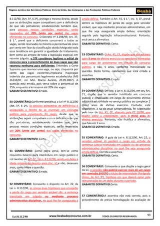 Regime Jurídico dos Servidores Públicos Civis da União, das Autarquias e das Fundações Públicas Federais

8.112/90, (Art. 5º, § 2º), protege o mesmo direito, desde
que as atribuições sejam compatíveis com a deficiência
de que são portadoras; estabelecendo também que,
para pessoas nessas condições especiais, serão
reservadas até 20% (vinte por cento) das vagas
oferecidas no concurso. O Decreto nº 3.298/99, Art. 37,
§ 1.°, prevê que o deficiente concorrerá a todas as
vagas, sendo reservado no mínimo o percentual de cinco
por cento em face da classificação obtida.Malgrado toda
essa tendência em garantir a igualdade de tratamento,
bem como ao arrepio de toda a legislação especial, em
recente julgado, o STF considerou legítimo o edital de
concurso para o preenchimento de duas vagas que não
reservou nenhuma para deficientes. Entendeu a Corte
Suprema que reservar uma vaga, ou seja, cinquenta por
cento das vagas existentes,implicaria majoração
indevida dos percentuais legalmente estabelecidos (MS
26310/DF, rel. Min. Marco Aurélio, 20.09.2007). A
questão está errada, pois versa sobre o percentual de
25%, enquanto a lei reserva até 20% das vagas.
GABARITO DEFINITIVO: Errado.

50 COMENTÁRIO:Conforme preceitua a Lei nº 8.112/90
(Art. 5º, § 2º), às pessoas portadoras de deficiência é
assegurado o direito de se inscrever em concurso
público para provimento do cargo, desde que as
atribuições sejam compatíveis com a deficiência de que
são portadoras; estabelecendo também que, para
pessoas nessas condições especiais, serão reservadas
até 20% (vinte por cento) das vagas oferecidas no
concurso.
GABARITO DEFINITIVO: Certo.

51 COMENTÁRIO: Como regra geral, tem-se como
requisitos básicos para investidura em cargo público o
rol taxativo do Art. 5.°, Lei n. 8.112/90, sendo um deles a
idade mínima de dezoito anos (Inc. V),e não, dezesseis
anos, como infere a questão.
GABARITO DEFINITIVO: Errado.

52 COMENTÁRIO: Consoante o disposto no Art. 22, da
Lei n. 8.112/90, as únicas duas hipóteses que ensejarão
a perda do cargo por servidor estável são: a sentença
transitada em julgado ou mediante processo
administrativo disciplinar, no qual lhe for assegurada a

Lei 8.112/90

ampla defesa. Também o Art. 41, § 1.°, Inc. II, CF, prevê
dentre as hipóteses de perda do cargo pelo servidor
estável, que seja mediante processo administrativo, em
que lhe seja assegurada ampla defesa, orientação
seguida pela legislação infraconstitucional. Portanto,
está certa a afirmativa.
GABARITO DEFINITIVO: Certo.

53 COMENTÁRIO: O Art. 41, CF, dispõe que são estáveis
após 3 anos de efetivo exercício os servidores nomeados
para cargo de provimento em virtude de concurso
público, e não, 5 anos, conforme mencionado na
questão. Desta forma, concluímos que está errada a
assertiva.
GABARITO DEFINITIVO: Errado.

54 COMENTÁRIO: De fato, a Lei n. 8.112/90, em seu Art.
21, dispõe que o servidor habilitado em concurso
público e empossado em cargo de provimento efetivo
adquirirá estabilidade no serviço público ao completar 2
(dois) anos de efetivo exercício. Contudo, este
dispositivo, à luz da atual jurisprudência, foi substituído
pelo teor do Art. 41, CF, alterado pela EC 19/98, que
dispõe sobre a estabilidade, após 3 (três) anos de
efetivo exercício. Portanto, não frutifica a afirmativa,
que fala em 2 anos.
GABARITO DEFINITIVO: Errado.

55 COMENTÁRIO: À guia da Lei n. 8.112/90, Art. 22, o
servidor estável só perderá o cargo em virtude de
sentença judicial transitada em julgado ou de processo
administrativo disciplinar no qual lhe seja assegurada
ampla defesa. Correta a assertiva.
GABARITO DEFINITIVO: Certo.

56 COMENTÁRIO: Consoante o que dispõe a regra geral
da lei, o servidor não poderá exercer mais de um cargo
em comissão,EXCETO a título de interinidade (Parágrafo
Único, do Art. 9°), hipótese em que deverá optar pela
remuneração de um deles durante o período.
GABARITO DEFINITIVO:Certo.

57 COMENTÁRIO:A assertiva não está correta, pois o
procedimento de prévia homologação da avaliação de

www.beabadoconcurso.com.br

TODOS OS DIREITOS RESERVADOS.

90

 