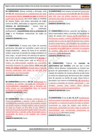 Regime Jurídico dos Servidores Públicos Civis da União, das Autarquias e das Fundações Públicas Federais

66 COMENTÁRIO: Merece acolhida a afirmação, visto
que:Art. 37. Redistribuição é o deslocamento de cargo
de provimento efetivo, ocupado ou vago no âmbito do
quadro geral de pessoal, para outro órgão ou entidade
do mesmo Poder, com prévia apreciação do órgão
central do SIPEC, observados os seguintes preceitos:I interesse da administração;V - mesmo nível de
escolaridade,especialidade,
ou
habilitação
profissional;VI - compatibilidade entre as atribuições do
cargo e as finalidades institucionais do órgão ou
entidade.
GABARITO DEFINITIVO: Certo.

67 COMENTÁRIO: A licença para tratar de assuntos
particulares não pode ser concedida a quem está em
estágio probatório. Apesar de Joana já ser servidora
estável, ainda está no período de estágio probatório no
novo cargo - no qual entrou em exercício há apenas 1
ano e meio (sendo o estágio probatório de 3 de anos, e
não mais de 24 meses como está na lei).Art. 91. A
critério da Administração, poderão ser concedidas
aoservidor ocupante de cargo efetivo, desde que não
esteja em estágio probatório, licenças para o trato de
assuntos particulares pelo prazo de até três anos
consecutivos, sem remuneração.
GABARITO DEFINITIVO: Errado.

68 COMENTÁRIO:Concerne o Art. 24. Readaptação é a
investidura do servidor em cargo de atribuições e
responsabilidades compatíveis com a limitação que
tenha sofrido em sua capacidade física ou mental
verificada em inspeção médica.
GABARITO DEFINITIVO: Certo.

69 COMENTÁRIO: Aduz o Decreto 1.171-94, em seu
Inciso I: A dignidade, o decoro, o zelo, a eficácia e a
consciência dos princípios morais são primados maiores
que devem nortear o servidor público, seja no exercício
do cargo ou função, ou fora dele, já que refletirá o
exercício da vocação do próprio poder estatal. Seus atos,
comportamentos e atitudes serão direcionados para a
preservação da honra e da tradição dos serviços
públicos.
GABARITO DEFINITIVO: Certo.

Lei 8.112/90

70 COMENTÁRIO: Com amparo no texto da Constituição
Federal, a assertiva está correta:CF, Art. 41. São estáveis
após três anos de efetivo exercício os servidores
nomeados para cargo de provimento efetivo em virtude
de concurso público.
GABARITO DEFINITIVO: Certo.

71 COMENTÁRIO:Conforme prescrito na assertiva, a
banca examinadora violou o princípio da vinculação do
edital, de acordo com: Ementa do RE 434.708/RS do
STF:Concurso público; controle jurisdicional admissível,
quando não se cuida de aferir da correção dos critérios
da banca examinadora, na formulação das questões ou
na avaliação das respostas, mas apenas de verificar que
as questões formuladas não se continham no programa
do certame, dado que o edital - nele incluído o
programa - é a lei do concurso.
GABARITO DEFINITIVO: Certo.

72 COMENTÁRIO: Trata-se da reversão da
aposentadoria por invalidez, uma vez que a junta
médica oficial declarou insubsistentes os motivos que
geraram tal aposentadoria. Ou seja, a doença que o
impedia de trabalhar de maneira eficiente já não existe
ou existe em pequeno grau de forma que não o impede
mais de executar as tarefas do cargo. Dessa forma é
decretado o seu retorno à atividade.Art. 25. Reversão é
o retorno à atividade de servidor aposentado: I - por
invalidez, quando junta médica oficial declarar
insubsistentes os motivos da aposentadoria.
GABARITO DEFINITIVO: Certo.

73 COMENTÁRIO: À luz do Art. 41, § 2º Invalidada por
sentença judicial a demissão do servidor estável, será ele
reintegrado, e o eventual ocupante da vaga, se estável,
reconduzido ao cargo de origem, sem direito a
indenização, aproveitado em outro cargo ou posto em
disponibilidade com remuneração proporcional ao
tempo de serviço.Afirmativa correta.
GABARITO DEFINITIVO: Certo.

www.beabadoconcurso.com.br

TODOS OS DIREITOS RESERVADOS.

92

 