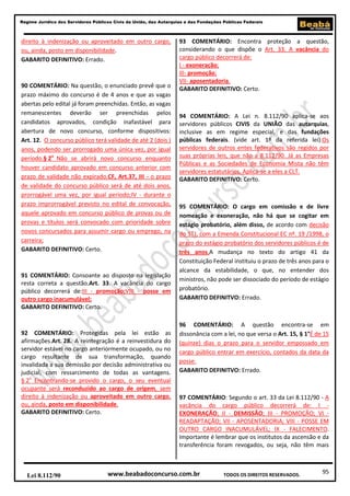 Regime Jurídico dos Servidores Públicos Civis da União, das Autarquias e das Fundações Públicas Federais

direito à indenização ou aproveitado em outro cargo,
ou, ainda, posto em disponibilidade.
GABARITO DEFINITIVO: Errado.

90 COMENTÁRIO: Na questão, o enunciado prevê que o
prazo máximo do concurso é de 4 anos e que as vagas
abertas pelo edital já foram preenchidas. Então, as vagas
remanescentes deverão ser preenchidas pelos
candidatos aprovados, condição inafastável para
abertura de novo concurso, conforme dispositivos:
Art. 12. O concurso público terá validade de até 2 (dois )
anos, podendo ser prorrogado uma única vez, por igual
período.§ 2o Não se abrirá novo concurso enquanto
houver candidato aprovado em concurso anterior com
prazo de validade não expirado.CF, Art.37, III - o prazo
de validade do concurso público será de até dois anos,
prorrogável uma vez, por igual período;IV - durante o
prazo improrrogável previsto no edital de convocação,
aquele aprovado em concurso público de provas ou de
provas e títulos será convocado com prioridade sobre
novos concursados para assumir cargo ou emprego, na
carreira;
GABARITO DEFINITIVO: Certo.

91 COMENTÁRIO: Consoante ao disposto na legislação
resta correta a questão.Art. 33. A vacância do cargo
público decorrerá de:III - promoção;VIII - posse em
outro cargo inacumulável;
GABARITO DEFINITIVO: Certo.

92 COMENTÁRIO: Protegidas pela lei estão as
afirmações.Art. 28. A reintegração é a reinvestidura do
servidor estável no cargo anteriormente ocupado, ou no
cargo resultante de sua transformação, quando
invalidada a sua demissão por decisão administrativa ou
judicial, com ressarcimento de todas as vantagens.
§ 2o Encontrando-se provido o cargo, o seu eventual
ocupante será reconduzido ao cargo de origem, sem
direito à indenização ou aproveitado em outro cargo,
ou, ainda, posto em disponibilidade.
GABARITO DEFINITIVO: Certo.

Lei 8.112/90

93 COMENTÁRIO: Encontra proteção a questão,
considerando o que dispõe o Art. 33. A vacância do
cargo público decorrerá de:
I - exoneração;
III- promoção;
VII- aposentadoria.
GABARITO DEFINITIVO: Certo.

94 COMENTÁRIO: A Lei n. 8.112/90 aplica-se aos
servidores públicos CIVIS da UNIÃO das autarquias,
inclusive as em regime especial, e das fundações
públicas federais. (vide art. 1º da referida lei).Os
servidores de outros entes federativos são regidos por
suas próprias leis, que não a 8.112/90. Já as Empresas
Públicas e as Sociedades de Economia Mista não têm
servidores estatutários. Aplica-se a eles a CLT.
GABARITO DEFINITIVO: Certo.

95 COMENTÁRIO: O cargo em comissão e de livre
nomeação e exoneração, não há que se cogitar em
estágio probatório, além disso, de acordo com decisão
do STJ, com a Emenda Constitucional EC nº. 19 /1998, o
prazo do estágio probatório dos servidores públicos é de
três anos.A mudança no texto do artigo 41 da
Constituição Federal instituiu o prazo de três anos para o
alcance da estabilidade, o que, no entender dos
ministros, não pode ser dissociado do período de estágio
probatório.
GABARITO DEFINITVO: Errado.

96 COMENTÁRIO: A questão encontra-se em
dissonância com a lei, no que versa o Art. 15, § 1°É de 15
(quinze) dias o prazo para o servidor empossado em
cargo público entrar em exercício, contados da data da
posse.
GABARITO DEFINITVO: Errado.

97 COMENTÁRIO: Segundo o art. 33 da Lei 8.112/90 - A
vacância do cargo público decorrerá de: I EXONERAÇÃO; II - DEMISSÃO; III - PROMOÇÃO; VI READAPTAÇÃO; VII - APOSENTADORIA; VIII - POSSE EM
OUTRO CARGO INACUMULÁVEL; IX - FALECIMENTO.
Importante é lembrar que os institutos da ascensão e da
transferência foram revogados, ou seja, não têm mais

www.beabadoconcurso.com.br

TODOS OS DIREITOS RESERVADOS.

95

 