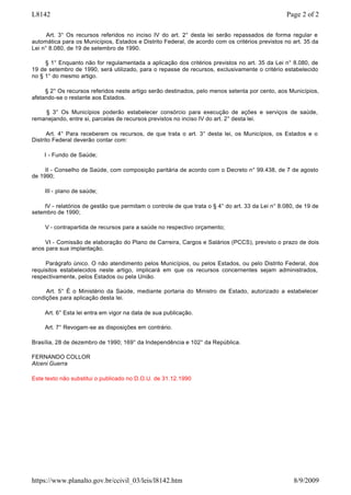 Art. 3° Os recursos referidos no inciso IV do art. 2° desta lei serão repassados de forma regular e
automática para os Municípios, Estados e Distrito Federal, de acordo com os critérios previstos no art. 35 da
Lei n° 8.080, de 19 de setembro de 1990.
§ 1° Enquanto não for regulamentada a aplicação dos critérios previstos no art. 35 da Lei n° 8.080, de
19 de setembro de 1990, será utilizado, para o repasse de recursos, exclusivamente o critério estabelecido
no § 1° do mesmo artigo.
§ 2° Os recursos referidos neste artigo serão destinados, pelo menos setenta por cento, aos Municípios,
afetando-se o restante aos Estados.
§ 3° Os Municípios poderão estabelecer consórcio para execução de ações e serviços de saúde,
remanejando, entre si, parcelas de recursos previstos no inciso IV do art. 2° desta lei.
Art. 4° Para receberem os recursos, de que trata o art. 3° desta lei, os Municípios, os Estados e o
Distrito Federal deverão contar com:
I - Fundo de Saúde;
II - Conselho de Saúde, com composição paritária de acordo com o Decreto n° 99.438, de 7 de agosto
de 1990;
III - plano de saúde;
IV - relatórios de gestão que permitam o controle de que trata o § 4° do art. 33 da Lei n° 8.080, de 19 de
setembro de 1990;
V - contrapartida de recursos para a saúde no respectivo orçamento;
VI - Comissão de elaboração do Plano de Carreira, Cargos e Salários (PCCS), previsto o prazo de dois
anos para sua implantação.
Parágrafo único. O não atendimento pelos Municípios, ou pelos Estados, ou pelo Distrito Federal, dos
requisitos estabelecidos neste artigo, implicará em que os recursos concernentes sejam administrados,
respectivamente, pelos Estados ou pela União.
Art. 5° É o Ministério da Saúde, mediante portaria do Ministro de Estado, autorizado a estabelecer
condições para aplicação desta lei.
Art. 6° Esta lei entra em vigor na data de sua publicação.
Art. 7° Revogam-se as disposições em contrário.
Brasília, 28 de dezembro de 1990; 169° da Independência e 102° da República.
FERNANDO COLLOR
Alceni Guerra
Este texto não substitui o publicado no D.O.U. de 31.12.1990
Page 2 of 2L8142
8/9/2009https://www.planalto.gov.br/ccivil_03/leis/l8142.htm
 
