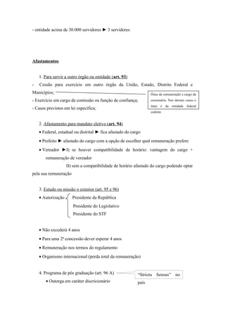 - entidade acima de 30.000 servidores ► 3 servidores
Afastamentos
1. Para servir a outro órgão ou entidade (art. 93)
- Cessão para exercício em outro órgão da União, Estado, Distrito Federal e
Municípios;
- Exercício em cargo de comissão ou função de confiança;
- Casos previstos em lei específica;
2. Afastamento para mandato eletivo (art. 94)
• Federal, estadual ou distrital ► fica afastado do cargo
• Prefeito ► afastado do cargo com a opção de escolher qual remuneração prefere
• Vereador ►I) se houver compatibilidade de horário: vantagem do cargo +
remuneração de vereador
II) sem a compatibilidade de horário afastado do cargo podendo optar
pela sua remuneração
3. Estudo ou missão o exterior (art. 95 e 96)
• Autorização Presidente da República
Presidente do Legislativo
Presidente do STF
• Não excederá 4 anos
• Para uma 2ª concessão dever esperar 4 anos
• Remuneração nos termos do regulamento
• Organismo internacional (perda total da remuneração)
4. Programa de pós graduação (art. 96 A)
• Outorga em caráter discricionário
Ônus da remuneração a cargo da
cessionária. Nos demais casos o
ônus é da entidade federal
cedente
“Strictu Sensus” no
país
 