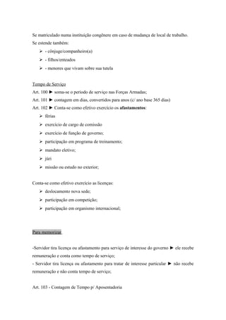 Se matriculado numa instituição congênere em caso de mudança de local de trabalho.
Se estende também:
 - cônjuge/companheiro(a)
 - filhos/enteados
 - menores que vivam sobre sua tutela
Tempo de Serviço
Art. 100 ► soma-se o período de serviço nas Forças Armadas;
Art. 101 ► contagem em dias, convertidos para anos (c/ ano base 365 dias)
Art. 102 ► Conta-se como efetivo exercício os afastamentos:
 férias
 exercício de cargo de comissão
 exercício de função de governo;
 participação em programa de treinamento;
 mandato eletivo;
 júri
 missão ou estudo no exterior;
Conta-se como efetivo exercício as licenças:
 deslocamento nova sede;
 participação em competição;
 participação em organismo internacional;
Para memorizar
-Servidor tira licença ou afastamento para serviço de interesse do governo ► ele recebe
remuneração e conta como tempo de serviço;
- Servidor tira licença ou afastamento para tratar de interesse particular ► não recebe
remuneração e não conta tempo de serviço;
Art. 103 - Contagem de Tempo p/ Aposentadoria
 