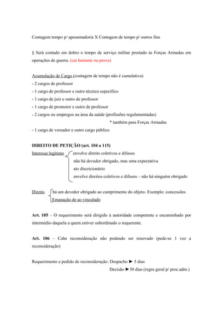 Contagem tempo p/ aposentadoria X Contagem de tempo p/ outros fins
§ Será contado em dobro o tempo de serviço militar prestado às Forças Armadas em
operações de guerra. (cai bastante na prova)
Acumulação de Cargo (contagem de tempo não é cumulativa)
- 2 cargos de professor
- 1 cargo de professor e outro técnico específico
- 1 cargo de juiz e outro de professor
- 1 cargo de promotor e outro de professor
- 2 cargos ou empregos na área da saúde (profissões regulamentadas)
* também para Forças Armadas
- 1 cargo de vereador e outro cargo público
DIREITO DE PETIÇÃO (art. 104 a 115)
Interesse legítimo envolve direito coletivos e difusos
não há devedor obrigado, mas uma expectativa
ato discricionário
envolve direitos coletivos e difusos – não há ninguém obrigado
Direito há um devedor obrigado ao cumprimento do objeto. Exemplo: concessões
Emanação de ao vinculado
Art. 105 – O requerimento será dirigido à autoridade competente e encaminhado por
intermédio daquela a quem estiver subordinado o requerente.
Art. 106 – Cabe reconsideração não podendo ser renovado (pede-se 1 vez a
reconsideração)
Requerimento e pedido de reconsideração: Despacho ► 5 dias
Decisão ►30 dias (regra geral p/ proc.adm.)
 