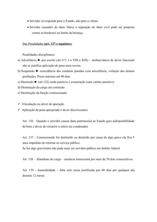 • Servidor só responde para o Estado, não para a vítima.
• Servidor causador do dano falece a reparação do dano civil pode ser proposta
contra os herdeiros no limite da herança.
Das Penalidades (art. 127 e seguintes)
Penalidades disciplinares:
a) Advertência ► por escrito (art.117, I a VIII e XIX) – inobservância de dever funcional
não se justifica aplicação de pena mais severa.
b) Suspensão ► reincidência das condutas punidas com advertência, violação das demais
proibições. Prazo máximo até 90 dias.
c) Demissão ► (art.132) saída punitiva ≠ exoneração (sem caráter punitivo)
d) Destituição do cargo em comissão
e) Destituição da função comissionada
 Vinculação no dever de apuração
 Aplicação de pena apropriada é dever discricionário
Art. 136 – Quando o servidor causar dano patrimonial ao Estado gera indisponibilidade
de bens e dever de ressarcir o erário (se condenado)
Art. 137 – Comissionado for destituído ou demitido por causa de algo grave ele fica 5
anos impedido de retornar ao serviço público.
Se for algo gravíssimo não pode mais ser servidor público em âmbito federal
Art. 138 – Abandono de cargo – ausência intencional por mais de 30 dias consecutivos.
Art. 139 – Inassiduidade – falta sem causa justificada por 60 dias por qualquer dia
durante 12 meses.
 