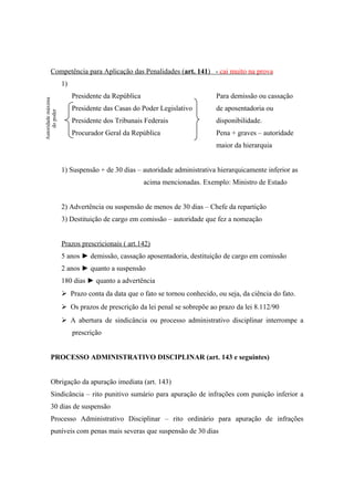 Competência para Aplicação das Penalidades (art. 141) - cai muito na prova
1)
Presidente da República Para demissão ou cassação
Presidente das Casas do Poder Legislativo de aposentadoria ou
Presidente dos Tribunais Federais disponibilidade.
Procurador Geral da República Pena + graves – autoridade
maior da hierarquia
1) Suspensão + de 30 dias – autoridade administrativa hierarquicamente inferior as
acima mencionadas. Exemplo: Ministro de Estado
2) Advertência ou suspensão de menos de 30 dias – Chefe da repartição
3) Destituição de cargo em comissão – autoridade que fez a nomeação
Prazos prescricionais ( art.142)
5 anos ► demissão, cassação aposentadoria, destituição de cargo em comissão
2 anos ► quanto a suspensão
180 dias ► quanto a advertência
 Prazo conta da data que o fato se tornou conhecido, ou seja, da ciência do fato.
 Os prazos de prescrição da lei penal se sobrepõe ao prazo da lei 8.112/90
 A abertura de sindicância ou processo administrativo disciplinar interrompe a
prescrição
PROCESSO ADMINISTRATIVO DISCIPLINAR (art. 143 e seguintes)
Obrigação da apuração imediata (art. 143)
Sindicância – rito punitivo sumário para apuração de infrações com punição inferior a
30 dias de suspensão
Processo Administrativo Disciplinar – rito ordinário para apuração de infrações
puníveis com penas mais severas que suspensão de 30 dias
Autoridademáxima
dopoder
 