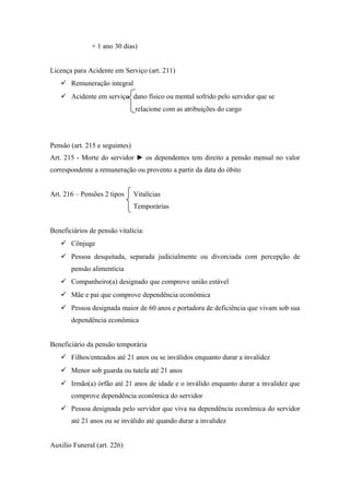 + 1 ano 30 dias)
Licença para Acidente em Serviço (art. 211)
 Remuneração integral
 Acidente em serviço dano físico ou mental sofrido pelo servidor que se
relacione com as atribuições do cargo
Pensão (art. 215 e seguintes)
Art. 215 - Morte do servidor ► os dependentes tem direito a pensão mensal no valor
correspondente a remuneração ou provento a partir da data do óbito
Art. 216 – Pensões 2 tipos Vitalícias
Temporárias
Beneficiários de pensão vitalícia:
 Cônjuge
 Pessoa desquitada, separada judicialmente ou divorciada com percepção de
pensão alimentícia
 Companheiro(a) designado que comprove união estável
 Mãe e pai que comprove dependência econômica
 Pessoa designada maior de 60 anos e portadora de deficiência que vivam sob sua
dependência econômica
Beneficiário da pensão temporária
 Filhos/enteados até 21 anos ou se inválidos enquanto durar a invalidez
 Menor sob guarda ou tutela até 21 anos
 Irmão(a) órfão até 21 anos de idade e o inválido enquanto durar a invalidez que
comprove dependência econômica do servidor
 Pessoa designada pelo servidor que viva na dependência econômica do servidor
até 21 anos ou se inválido até quando durar a invalidez
Auxilio Funeral (art. 226)
 