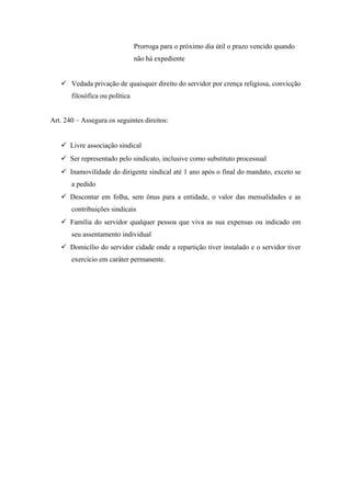 Prorroga para o próximo dia útil o prazo vencido quando
não há expediente
 Vedada privação de quaisquer direito do servidor por crença religiosa, convicção
filosófica ou política
Art. 240 – Assegura os seguintes direitos:
 Livre associação sindical
 Ser representado pelo sindicato, inclusive como substituto processual
 Inamovilidade do dirigente sindical até 1 ano após o final do mandato, exceto se
a pedido
 Descontar em folha, sem ônus para a entidade, o valor das mensalidades e as
contribuições sindicais
 Família do servidor qualquer pessoa que viva as sua expensas ou indicado em
seu assentamento individual
 Domicílio do servidor cidade onde a repartição tiver instalado e o servidor tiver
exercício em caráter permanente.
 