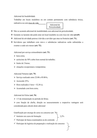 Adicional de Insalubridade
Trabalhar em locais insalubres ou em contato permanente com substância tóxica,
radioativa ou com risco de vida.
 Não se acumula adicional de insalubridade com adicional de periculosidade.
 Gestante ou lactante não pode estar em local insalubre ou com risco de vida (art.69)
 Adicional de atividade penosa é devida a servidor que atua na fronteira (art. 71);
 Servidores que trabalham com raio-x e substâncias radioativas serão submetidas a
exames a cada seis meses (art. 72);
Adicional por serviço extraordinário (art. 73):
 hora extra;
 acréscimo de 50% sobre hora normal de trabalho;
 limite de 2 horas;
 situações excepcionais e temporárias;
Adicional Noturno (art. 75)
 Serviço realizado entre 22:00 e 05:00 h;
 Acrescido 25%;
 Hora realizada (1 hora = 52,30 s);
 Acumulado com hora extra;
Adicional de Férias (art. 76)
 1/3 da remuneração no período de férias;
 com função de chefia, direção ou assessoramento a respectiva vantagem será
considerada para cálculo deste adicional
Gratificação por encargo de curso ou concurso (art. 76)
 Instrutor em curso de formação 2,2%
 Participar de banca examinadora ou de comissão
 Participar da logística de preparação e realização de concurso
Adicional de
Periculosidade
 