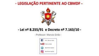 - LEGISLAÇÃO PERTINENTE AO CBMDF -
- Professor: Marcos Girão -
- Lei nº 8.255/91 e Decreto nº 7.163/10 -
 