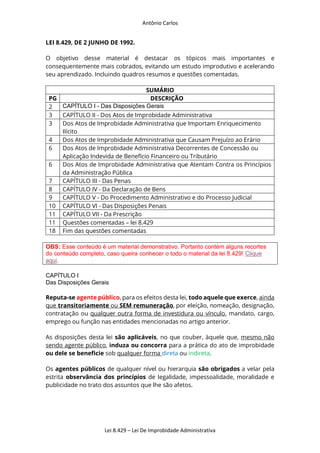 Antônio Carlos
Lei 8.429 – Lei De Improbidade Administrativa
LEI 8.429, DE 2 JUNHO DE 1992.
O objetivo desse material é destacar os tópicos mais importantes e
consequentemente mais cobrados, evitando um estudo improdutivo e acelerando
seu aprendizado. Incluindo quadros resumos e questões comentadas.
SUMÁRIO
PG DESCRIÇÃO
2 CAPÍTULO I - Das Disposições Gerais
3 CAPÍTULO II - Dos Atos de Improbidade Administrativa
3 Dos Atos de Improbidade Administrativa que Importam Enriquecimento
Ilícito
4 Dos Atos de Improbidade Administrativa que Causam Prejuízo ao Erário
6 Dos Atos de Improbidade Administrativa Decorrentes de Concessão ou
Aplicação Indevida de Benefício Financeiro ou Tributário
6 Dos Atos de Improbidade Administrativa que Atentam Contra os Princípios
da Administração Pública
7 CAPÍTULO III - Das Penas
8 CAPÍTULO IV - Da Declaração de Bens
9 CAPÍTULO V - Do Procedimento Administrativo e do Processo Judicial
10 CAPÍTULO VI - Das Disposições Penais
11 CAPÍTULO VII - Da Prescrição
11 Questões comentadas – lei 8.429
18 Fim das questões comentadas
OBS: Esse conteúdo é um material demonstrativo. Portanto contém alguns recortes
do conteúdo completo, caso queira conhecer o todo o material da lei 8.429! Clique
aqui.
CAPÍTULO I
Das Disposições Gerais
Reputa-se agente público, para os efeitos desta lei, todo aquele que exerce, ainda
que transitoriamente ou SEM remuneração, por eleição, nomeação, designação,
contratação ou qualquer outra forma de investidura ou vínculo, mandato, cargo,
emprego ou função nas entidades mencionadas no artigo anterior.
As disposições desta lei são aplicáveis, no que couber, àquele que, mesmo não
sendo agente público, induza ou concorra para a prática do ato de improbidade
ou dele se beneficie sob qualquer forma direta ou indireta.
Os agentes públicos de qualquer nível ou hierarquia são obrigados a velar pela
estrita observância dos princípios de legalidade, impessoalidade, moralidade e
publicidade no trato dos assuntos que lhe são afetos.
 