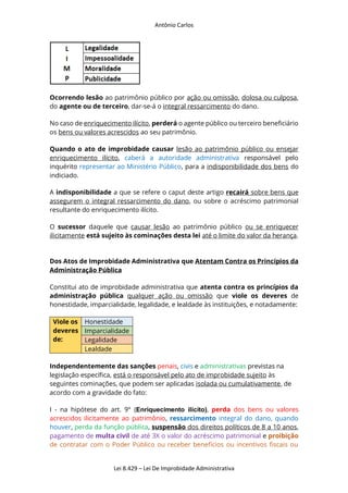 Antônio Carlos
Lei 8.429 – Lei De Improbidade Administrativa
Ocorrendo lesão ao patrimônio público por ação ou omissão, dolosa ou culposa,
do agente ou de terceiro, dar-se-á o integral ressarcimento do dano.
No caso de enriquecimento ilícito, perderá o agente público ou terceiro beneficiário
os bens ou valores acrescidos ao seu patrimônio.
Quando o ato de improbidade causar lesão ao patrimônio público ou ensejar
enriquecimento ilícito, caberá a autoridade administrativa responsável pelo
inquérito representar ao Ministério Público, para a indisponibilidade dos bens do
indiciado.
A indisponibilidade a que se refere o caput deste artigo recairá sobre bens que
assegurem o integral ressarcimento do dano, ou sobre o acréscimo patrimonial
resultante do enriquecimento ilícito.
O sucessor daquele que causar lesão ao patrimônio público ou se enriquecer
ilicitamente está sujeito às cominações desta lei até o limite do valor da herança.
Dos Atos de Improbidade Administrativa que Atentam Contra os Princípios da
Administração Pública
Constitui ato de improbidade administrativa que atenta contra os princípios da
administração pública qualquer ação ou omissão que viole os deveres de
honestidade, imparcialidade, legalidade, e lealdade às instituições, e notadamente:
Viole os
deveres
de:
Honestidade
Imparcialidade
Legalidade
Lealdade
Independentemente das sanções penais, civis e administrativas previstas na
legislação específica, está o responsável pelo ato de improbidade sujeito às
seguintes cominações, que podem ser aplicadas isolada ou cumulativamente, de
acordo com a gravidade do fato:
I - na hipótese do art. 9° (Enriquecimento ilícito), perda dos bens ou valores
acrescidos ilicitamente ao patrimônio, ressarcimento integral do dano, quando
houver, perda da função pública, suspensão dos direitos políticos de 8 a 10 anos,
pagamento de multa civil de até 3X o valor do acréscimo patrimonial e proibição
de contratar com o Poder Público ou receber benefícios ou incentivos fiscais ou
 