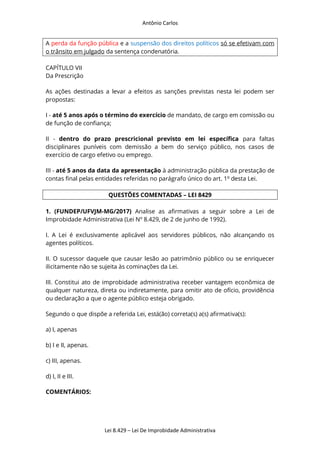 Antônio Carlos
Lei 8.429 – Lei De Improbidade Administrativa
A perda da função pública e a suspensão dos direitos políticos só se efetivam com
o trânsito em julgado da sentença condenatória.
CAPÍTULO VII
Da Prescrição
As ações destinadas a levar a efeitos as sanções previstas nesta lei podem ser
propostas:
I - até 5 anos após o término do exercício de mandato, de cargo em comissão ou
de função de confiança;
II - dentro do prazo prescricional previsto em lei específica para faltas
disciplinares puníveis com demissão a bem do serviço público, nos casos de
exercício de cargo efetivo ou emprego.
III - até 5 anos da data da apresentação à administração pública da prestação de
contas final pelas entidades referidas no parágrafo único do art. 1o
desta Lei.
QUESTÕES COMENTADAS – LEI 8429
1. (FUNDEP/UFVJM-MG/2017) Analise as afirmativas a seguir sobre a Lei de
Improbidade Administrativa (Lei Nº 8.429, de 2 de junho de 1992).
I. A Lei é exclusivamente aplicável aos servidores públicos, não alcançando os
agentes políticos.
II. O sucessor daquele que causar lesão ao patrimônio público ou se enriquecer
ilicitamente não se sujeita às cominações da Lei.
III. Constitui ato de improbidade administrativa receber vantagem econômica de
qualquer natureza, direta ou indiretamente, para omitir ato de ofício, providência
ou declaração a que o agente público esteja obrigado.
Segundo o que dispõe a referida Lei, está(ão) correta(s) a(s) afirmativa(s):
a) I, apenas
b) I e II, apenas.
c) III, apenas.
d) I, II e III.
COMENTÁRIOS:
 