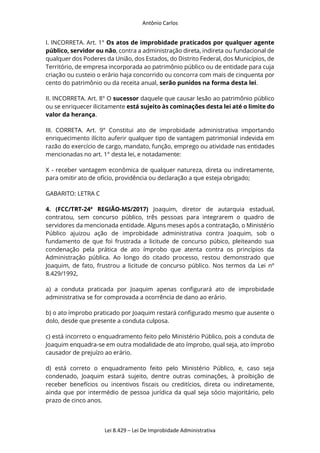Antônio Carlos
Lei 8.429 – Lei De Improbidade Administrativa
I. INCORRETA. Art. 1° Os atos de improbidade praticados por qualquer agente
público, servidor ou não, contra a administração direta, indireta ou fundacional de
qualquer dos Poderes da União, dos Estados, do Distrito Federal, dos Municípios, de
Território, de empresa incorporada ao patrimônio público ou de entidade para cuja
criação ou custeio o erário haja concorrido ou concorra com mais de cinquenta por
cento do patrimônio ou da receita anual, serão punidos na forma desta lei.
II. INCORRETA. Art. 8° O sucessor daquele que causar lesão ao patrimônio público
ou se enriquecer ilicitamente está sujeito às cominações desta lei até o limite do
valor da herança.
III. CORRETA. Art. 9° Constitui ato de improbidade administrativa importando
enriquecimento ilícito auferir qualquer tipo de vantagem patrimonial indevida em
razão do exercício de cargo, mandato, função, emprego ou atividade nas entidades
mencionadas no art. 1° desta lei, e notadamente:
X - receber vantagem econômica de qualquer natureza, direta ou indiretamente,
para omitir ato de ofício, providência ou declaração a que esteja obrigado;
GABARITO: LETRA C
4. (FCC/TRT-24ª REGIÃO-MS/2017) Joaquim, diretor de autarquia estadual,
contratou, sem concurso público, três pessoas para integrarem o quadro de
servidores da mencionada entidade. Alguns meses após a contratação, o Ministério
Público ajuizou ação de improbidade administrativa contra Joaquim, sob o
fundamento de que foi frustrada a licitude de concurso púbico, pleiteando sua
condenação pela prática de ato ímprobo que atenta contra os princípios da
Administração pública. Ao longo do citado processo, restou demonstrado que
Joaquim, de fato, frustrou a licitude de concurso público. Nos termos da Lei nº
8.429/1992,
a) a conduta praticada por Joaquim apenas configurará ato de improbidade
administrativa se for comprovada a ocorrência de dano ao erário.
b) o ato ímprobo praticado por Joaquim restará configurado mesmo que ausente o
dolo, desde que presente a conduta culposa.
c) está incorreto o enquadramento feito pelo Ministério Público, pois a conduta de
Joaquim enquadra-se em outra modalidade de ato ímprobo, qual seja, ato ímprobo
causador de prejuízo ao erário.
d) está correto o enquadramento feito pelo Ministério Público, e, caso seja
condenado, Joaquim estará sujeito, dentre outras cominações, à proibição de
receber benefícios ou incentivos fiscais ou creditícios, direta ou indiretamente,
ainda que por intermédio de pessoa jurídica da qual seja sócio majoritário, pelo
prazo de cinco anos.
 
