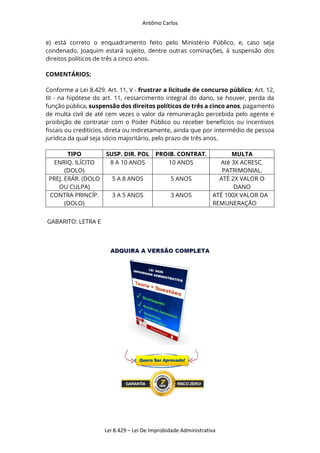 Antônio Carlos
Lei 8.429 – Lei De Improbidade Administrativa
e) está correto o enquadramento feito pelo Ministério Público, e, caso seja
condenado, Joaquim estará sujeito, dentre outras cominações, à suspensão dos
direitos políticos de três a cinco anos.
COMENTÁRIOS:
Conforme a Lei 8.429. Art. 11, V - frustrar a licitude de concurso público; Art. 12,
III - na hipótese do art. 11, ressarcimento integral do dano, se houver, perda da
função pública, suspensão dos direitos políticos de três a cinco anos, pagamento
de multa civil de até cem vezes o valor da remuneração percebida pelo agente e
proibição de contratar com o Poder Público ou receber benefícios ou incentivos
fiscais ou creditícios, direta ou indiretamente, ainda que por intermédio de pessoa
jurídica da qual seja sócio majoritário, pelo prazo de três anos.
TIPO SUSP. DIR. POL PROIB. CONTRAT. MULTA
ENRIQ. ILÍCITO
(DOLO)
8 A 10 ANOS 10 ANOS Até 3X ACRESC.
PATRIMONIAL.
PREJ. ERÁR. (DOLO
OU CULPA)
5 A 8 ANOS 5 ANOS ATÉ 2X VALOR O
DANO
CONTRA PRINCÍP.
(DOLO)
3 A 5 ANOS 3 ANOS ATÉ 100X VALOR DA
REMUNERAÇÃO
GABARITO: LETRA E
 