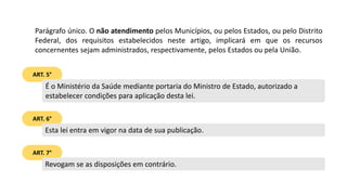 ART. 5°
Parágrafo único. O não atendimento pelos Municípios, ou pelos Estados, ou pelo Distrito
Federal, dos requisitos estabelecidos neste artigo, implicará em que os recursos
concernentes sejam administrados, respectivamente, pelos Estados ou pela União.
É o Ministério da Saúde mediante portaria do Ministro de Estado, autorizado a
estabelecer condições para aplicação desta lei.
ART. 6°
Esta lei entra em vigor na data de sua publicação.
ART. 7°
Revogam se as disposições em contrário.
 