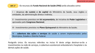 Os recursos do Fundo Nacional de Saúde (FNS) serão alocados como:
I – despesas de custeio e de capital do Ministério da Saúde, seus órgãos e
entidades, da administração direta e indireta;
II - investimentos previstos em lei orçamentária, de iniciativa do Poder Legislativo e
aprovados pelo Congresso Nacional;
III - investimentos previstos no Plano Quinquenal do Ministério da Saúde;
IV - cobertura das ações e serviços de saúde a serem implementados pelos
Municípios, Estados e Distrito Federal.
Parágrafo único. Os recursos referidos no inciso IV deste artigo destinar-se-ão a
investimentos na rede de serviços, à cobertura assistencial ambulatorial e hospitalar e às
demais ações de saúde.
ART. 2°
Recorrente em provas!
 