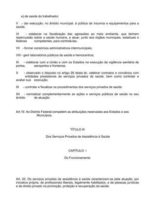 e) de saúde do trabalhador;

V - dar execução, no âmbito municipal, à política de insumos e equipamentos para a
saúde;

VI     - colaborar na fiscalização das agressões ao meio ambiente, que tenham
repercussão sobre a saúde humana, e atuar, junto aos órgãos municipais, estaduais e
federais     competentes, para controlá-las;

VII - formar consórcios administrativos intermunicipais;

VIII - gerir laboratórios públicos de saúde e hemocentros;

IX   - colaborar com a União e com os Estados na execução da vigilância sanitária de
portos,      aeroportos e fronteiras;

X     - observado o disposto no artigo 26 desta lei, celebrar contratos e convênios com
       entidades prestadoras de serviços privados de saúde, bem como controlar e
avaliar sua execução;

XI    - controlar e fiscalizar os procedimentos dos serviços privados de saúde:

XII - normatizar complementarmente as ações e serviços públicos de saúde no seu
âmbito    de atuação.



Art.19. Ao Distrito Federal competem as atribuições reservadas aos Estados e aos
                Municípios.



                                         TÍTULO III

                      Dos Serviços Privados de Assistência à Saúde



                                       CAPÍTULO I

                                    Do Funcionamento




Art. 20. Os serviços privados de assistência à saúde caracterizam-se pela atuação, por
iniciativa própria, de profissionais liberais, legalmente habilitados, e de pessoas jurídicas
e de direito privado na promoção, proteção e recuperação da saúde.
 