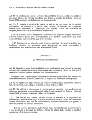 Art. 21. A assistência à saúde é livre à iniciativa privada.



Art. 22. Na prestação de serviços privados de assistência à saúde, serão observados os
princípios éticos e as normas expedidas pelo órgão de direção do Sistema Único de
Saúde-SUS quanto às condições para seu funcionamento.

Art. 23. É vedada a participação direta ou indireta de empresas ou de capitais
estrangeiros na assistência à saúde, salvo através de doações de organismos
internacionais vinculados à Organização das Nações Unidas, de entidades de
cooperação técnica e de financiamento e empréstimos.

  § 1º Em qualquer caso é obrigatória a autorização do órgão de direção nacional do
Sistema Único de Saúde-SUS, submetendo-se a seu controle as atividades que forem
desenvolvidas e os instrumentos que forem firmados.

    § 2º Excetuam-se do disposto neste artigo os serviços de saúde mantidos, sem
finalidade lucrativa, por empresas, para atendimento de seus empregados e
dependentes, sem qualquer ônus para a Seguridade Social.



                                        CAPÍTULO II

                               Da Participação Complementar



Art. 24. Quando as suas disponibilidades forem insuficientes para garantir a cobertura
assistencial à população de uma determinada área, o Sistema Único de Saúde-SUS
poderá recorrer aos serviços ofertados pela iniciativa privada.

  Parágrafo único. A participação complementar dos serviços privados será formalizada
mediante contrato ou convênio, observadas, a respeito, as normas de direito público.

Art. 25. Na hipótese do artigo anterior, as entidades filantrópicas e as sem fins lucrativos
terão preferência para participar do Sistema Único de Saúde-SUS.

Art. 26. Os critérios e valores para a remuneração de serviços e os parâmetros de
cobertura assistencial serão estabelecida pela direção nacional do Sistema Único de
Saúde-SUS, aprovados no Conselho Nacional de Saúde.

   § 1º Na fixação dos critérios, valores, formas de reajuste e de pagamento da
remuneração, aludida neste artigo, a direção nacional do Sistema Único de Saúde-SUS,
deverá fundamentar seu ato em demonstrativo econômico-financeiro que garanta a
efetiva qualidade dos serviços contratados.

     § 2º Os serviços contratados submeter-se-ão às normas técnicas e administrativas
e aos princípios e diretrizes do Sistema Único de Saúde-SUS, mantido o equilíbrio
econômico e financeiro do contrato.
 