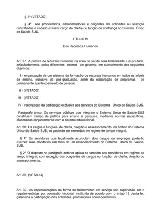 § 3º (VETADO)

      § 4º Aos proprietários, administradores e dirigentes de entidades ou serviços
contratados é vedado exercer cargo de chefia ou função de confiança no Sistema Único
de Saúde-SUS.

                                     TÍTULO IV

                               Dos Recursos Humanos



Art. 27. A política de recursos humanos na área de saúde será formalizada e executada,
articuladamente, pelas diferentes esferas de governo, em cumprimento dos seguintes
objetivos:

  I - organização de um sistema de formação de recursos humanos em todos os níveis
de ensino, inclusive de pós-graduação, além da elaboração de programas         de
permanente aperfeiçoamento de pessoal;

 II - (VETADO)

 III - (VETADO)

 IV - valorização da dedicação exclusiva aos serviços do Sistema Único de Saúde-SUS.

 Parágrafo único. Os serviços públicos que integram o Sistema Único de Saúde-SUS
constituem campo de prática para ensino e pesquisa, mediante normas específicas,
elaboradas conjuntamente com o sistema educacional.

Art. 28. Os cargos e funções de chefia, direção e assessoramento, no âmbito do Sistema
Único de Saúde-SUS, só poderão ser exercidos em regime de tempo integral.

  § 1º Os servidores que legalmente acumulam dois cargos ou empregos poderão
exercer suas atividades em mais de um estabelecimento do Sistema Único de Saúde-
SUS.

  § 2º O disposto no parágrafo anterior aplica-se também aos servidores em regime de
tempo integral, com exceção dos ocupantes de cargos ou função de chefia, direção ou
assessoramento.



Art. 29. (VETADO)



Art. 30. As especializações na forma de treinamento em serviço sob supervisão ser o
regulamentadas por comissão nacional, instituída de acordo com o artigo 12 desta lei,
garantida a participação das entidades profissionais correspondentes.
 