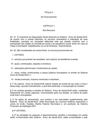 TÍTULO V

                                    Do Financiamento



                                       CAPÍTULO I

                                       Dos Recursos


Art. 31. O orçamento da Seguridade Social destinará ao Sistema Único de Saúde-SUS,
de acordo com a receita estimada, os recursos necessários à realização de suas
finalidades, previstos em propostas elaborada pela sua direção nacional, com a
participação dos órgãos de previdência social e da assistência social, tendo em vista as
metas e prioridades estabelecidas na Lei de Diretrizes Orçamentárias.

Art. 32. São considerados de outras fontes os recursos provenientes de:

  I - (VETADO)

 II - serviços que possam ser prestados sem prejuízo da assistência à saúde;

 III - ajuda, contribuições, doações e donativos;

 IV - alienações patrimoniais e rendimentos de capital;

 V - taxas, multas, emolumentos e preços públicos arrecadados no âmbito do Sistema
Único de Saúde-SUS; e

 VI - rendas eventuais, inclusive comerciais e industriais.

§ 1º Ao sistema Único de Saúde-SUS caberá metade da receita de que trata o inciso I
deste artigo, apurada mensalmente, a qual será destinada à recuperação de viciados.

§ 2º As receitas geradas no âmbito do Sistema Único de Saúde-SUS serão creditadas
diretamente em contas especiais, movimentadas pela sua direção, na esfera de poder
onde forem arrecadadas.

§ 3º As ações de saneamento, que venham a ser executadas supletivamente pelo
Sistema Único de Saúde-SUS, serão financiadas por recursos tarifários específicos e
outros da União, Estados, Distrito Federal, Municípios e, em particular, do Sistema
Financeiro da Habitação-SFH.

  § 4º (VETADO)

  § 5º As atividades de pesquisa e desenvolvimento científico e tecnológico em saúde
serão co-financiadas pelo Sistema Único de Saúde-SUS, pelas universidades e pelo
 
