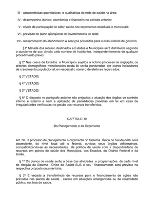 III - características quantitativas e qualitativas da rede de saúde na área;

 IV - desempenho técnico, econômico e financeiro no período anterior;

 V - níveis de participação do setor saúde nos orçamentos estaduais e municipais;

 VI - previsão do plano qüinqüenal de investimentos da rede;

VII - ressarcimento do atendimento a serviços prestados para outras esferas de governo.

     §1º Metade dos recurso destinados a Estados e Municípios será distribuída segundo
o quociente de sua divisão pelo número de habitantes, independentemente de qualquer
procedimento prévio.

   § 2º Nos casos de Estados e Municípios sujeitos a notório processo de migração, os
critérios demográficos mencionados nesta lei serão ponderados por outros indicadores
de crescimento populacional, em especial o número de eleitores registrados.

  § 3º VETADO)

  § 4º VETADO)

  § 5º VETADO)

   § 6º O disposto no parágrafo anterior não prejudica a atuação dos órgãos de controle
interno e externo e nem a aplicação de penalidades previstas em lei em caso de
irregularidades verificadas na gestão dos recursos transferidos.



                                      CAPÍTULO III

                            Do Planejamento e do Orçamento



Art. 36. O processo de planejamento e orçamento do Sistema Único de Saúde-SUS será
ascendente, do nível local até o federal, ouvidos seus órgãos deliberativos,
compatibilizando-se as necessidades da política de saúde com a disponibilidade de
recursos em planos de saúde dos Municípios, dos Estados, do Distrito Federal e da
União.

  § 1º Os planos de saúde serão a base das atividades e programações de cada nível
de direção do Sistema Único de Saúde-SUS e seu financiamento será previsto na
respectiva proposta orçamentária.

  § 2º É vedada a transferência de recursos para o financiamento de ações não
previstas nos planos de saúde , exceto em situações emergenciais ou de calamidade
pública, na área de saúde.
 