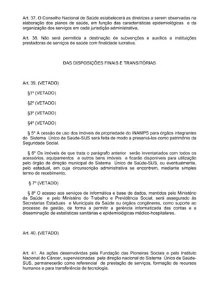 Art. 37. O Conselho Nacional de Saúde estabelecerá as diretrizes a serem observadas na
elaboração dos planos de saúde, em função das características epidemiológicas e da
organização dos serviços em cada jurisdição administrativa.

Art. 38. Não será permitida a destinação de subvenções e auxílios a instituições
prestadoras de serviços de saúde com finalidade lucrativa.



                    DAS DISPOSIÇÕES FINAIS E TRANSITÓRIAS



Art. 39. (VETADO)

  §1º (VETADO)

  §2º (VETADO)

  §3º (VETADO)

  §4º (VETADO)

  § 5º A cessão de uso dos imóveis de propriedade do INAMPS para órgãos integrantes
do Sistema Único de Saúde-SUS será feita de modo a preservá-los como patrimônio da
Seguridade Social.

   § 6º Os imóveis de que trata o parágrafo anterior serão inventariados com todos os
acessórios, equipamentos e outros bens imóveis e ficarão disponíveis para utilização
pelo órgão de direção municipal do Sistema Único de Saúde-SUS, ou eventualmente,
pelo estadual, em cuja circunscrição administrativa se encontrem, mediante simples
termo de recebimento.

   § 7º (VETADO)

   § 8º O acesso aos serviços de informática e base de dados, mantidos pelo Ministério
da Saúde e pelo Ministério do Trabalho e Previdência Social, será assegurado às
Secretarias Estaduais e Municipais de Saúde ou órgãos congêneres, como suporte ao
processo de gestão, de forma a permitir a gerência informatizada das contas e a
disseminação de estatísticas sanitárias e epidemiológicas médico-hospitalares.



Art. 40. (VETADO)



Art. 41. As ações desenvolvidas pela Fundação das Pioneiras Sociais e pelo Instituto
Nacional do Câncer, supervisionadas pela direção nacional do Sistema Único de Saúde-
SUS, permanecerão como referencial de prestação de serviços, formação de recursos
humanos e para transferência de tecnologia.
 