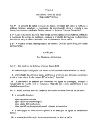 TÍTULO II

                               Do Sistema Único de Saúde
                                  Disposição Preliminar



Art. 4º - O conjunto de ações e serviços de saúde, prestados por orgãos e instituições
públicas federais, estaduais e municipais, da administração direta e indireta e das
fundações mantidas pelo Poder Público, constitui o Sistema Único de Saúde-SUS.

§ 1º - Estão incluídas no disposto neste artigo as instituições públicas federais, estaduais
e municipais de controle de qualidade, pesquisa e produção de insumos, medicamentos
inclusive de sangue e hemoderivados, e de equipamentos para a saúde.

§ 2º - A iniciativa privada poderá participar do Sistema Único de Saúde-SUS, em caráter
complementar.


                                       CAPÍTULO I

                               Dos Objetivos e Atribuições



Art. 5º - Dos objetivos do Sistema Único de Saúde-SUS :

  I - a identificação e divulgação dos fatores condicionantes e determinantes da saúde;

  II - a formulação de política de saúde destinada a promover, nos campos econômico e
social, a observância do disposto no §1º do artigo 2º desta Lei;

 III - a assistência às pessoas por intermédio de ações de promoção, proteção e
recuperação da saúde, com a realização integrada das ações assistenciais e das
atividades preventivas.

Art. 6º Estão incluídas ainda no campo de atuação do Sistema Único de Saúde-SUS:

  I - a execução de ações:

     a) de vigilância sanitária;
     b) de vigilância epidemiológica;
     c) de saúde do trabalhador; e
     d) de assistência terapêutica integral, inclusive farmacêutica.

  II - a participação na formulação da política e na execução de ações de saneamento
básico;

 III - a ordenação da formação de recursos humanos na área de saúde;
 