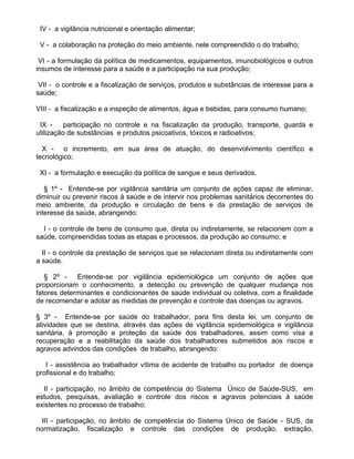 IV - a vigilância nutricional e orientação alimentar;

 V - a colaboração na proteção do meio ambiente, nele compreendido o do trabalho;

 VI - a formulação da política de medicamentos, equipamentos, imunobiológicos e outros
insumos de interesse para a saúde e a participação na sua produção;

 VII - o controle e a fiscalização de serviços, produtos e substâncias de interesse para a
saúde;

VIII - a fiscalização e a inspeção de alimentos, água e bebidas, para consumo humano;

 IX -     participação no controle e na fiscalização da produção, transporte, guarda e
utilização de substâncias e produtos psicoativos, tóxicos e radioativos;

  X - o incremento, em sua área de atuação, do desenvolvimento científico e
tecnológico;

 XI - a formulação e execução da política de sangue e seus derivados.

   § 1º - Entende-se por vigilância sanitária um conjunto de ações capaz de eliminar,
diminuir ou prevenir riscos à saúde e de intervir nos problemas sanitários decorrentes do
meio ambiente, da produção e circulação de bens e da prestação de serviços de
interesse da saúde, abrangendo:

  I - o controle de bens de consumo que, direta ou indiretamente, se relacionem com a
saúde, compreendidas todas as etapas e processos, da produção ao consumo; e

  II - o controle da prestação de serviços que se relacionam direta ou indiretamente com
a saúde.

   § 2º -    Entende-se por vigilância epidemiológica um conjunto de ações que
proporcionam o conhecimento, a detecção ou prevenção de qualquer mudança nos
fatores determinantes e condicionantes de saúde individual ou coletiva, com a finalidade
de recomendar e adotar as medidas de prevenção e controle das doenças ou agravos.

§ 3º - Entende-se por saúde do trabalhador, para fins desta lei, um conjunto de
atividades que se destina, através das ações de vigilância epidemiológica e vigilância
sanitária, à promoção e proteção da saúde dos trabalhadores, assim como visa a
recuperação e a reabilitação da saúde dos trabalhadores submetidos aos riscos e
agravos advindos das condições de trabalho, abrangendo:

   I - assistência ao trabalhador vítima de acidente de trabalho ou portador de doença
profissional e do trabalho;

  II - participação, no âmbito de competência do Sistema Único de Saúde-SUS, em
estudos, pesquisas, avaliação e controle dos riscos e agravos potenciais à saúde
existentes no processo de trabalho;

  III - participação, no âmbito de competência do Sistema Único de Saúde - SUS, da
normatização, fiscalização e controle das condições de produção, extração,
 