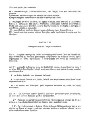 VIII - participação da comunidade;

IX - descentralização político-administrativa, com direção única em cada esfera de
governo:
a) ênfase na descentralização dos serviços para os municípios;
b) regionalização e hierarquização da rede de serviços de saúde;

X - integração, em nível executivo, das ações de saúde, meio ambiente e saneamento
básico; XI - conjugação dos recursos financeiros, tecnológicos, materiais e humanos da
União, dos Estados, do Distrito Federal e dos Municípios, na prestação de serviços de
assistência à saúde da população;
 XII - capacidade de resolução dos serviços em todos os níveis de assistência; e
XIII - organização dos serviços públicos de modo a evitar duplicidade de meios para fins
idênticos.



                                     CAPÍTULO III

                        Da Organização, da Direção e da Gestão



Art. 8º - As ações e serviços de saúde, executados pelo Sistema Único de Saúde-SUS,
seja diretamente ou mediante participação complementar da iniciativa privada, serão
organizados de forma regionalizada e hierarquizada em níveis de complexidade
crescente.


Art. 9º - A direção do Sistema Único de Saúde-SUS é única, de acordo com o inciso I
do artigo 198 da Constituição Federal, sendo exercida em cada esfera de governo pelos
seguintes orgãos:

  I - no âmbito da União, pelo Ministério da Saúde;

  II - no âmbito dos Estados e do Distrito Federal, pela respectiva secretaria de saúde ou
órgão equivalente; e

  III - no âmbito dos Municípios, pela respectiva secretaria de saúde ou órgão
equivalente.


Art. 10º - Os Municípios poderão constituir consórcios para desenvolver, em conjunto,
as ações e os serviços de saúde que lhes correspondam.

    § 1º - Aplica-se aos consórcios administrativos intermunicipais o princípio da direção
única e os respectivos atos constitutivos disporão sobre sua observância.

    § 2º - No nível municipal, o Sistema Único de Saúde-SUS poderá organizar-se em
distritos de forma a integrar e articular recursos, técnicas e práticas voltadas para a
cobertura total das ações de saúde.
 