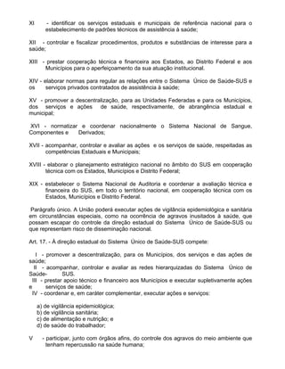 XI      - identificar os serviços estaduais e municipais de referência nacional para o
        estabelecimento de padrões técnicos de assistência à saúde;

XII - controlar e fiscalizar procedimentos, produtos e substâncias de interesse para a
saúde;

XIII - prestar cooperação técnica e financeira aos Estados, ao Distrito Federal e aos
      Municípios para o aperfeiçoamento da sua atuação institucional.

XIV - elaborar normas para regular as relações entre o Sistema Único de Saúde-SUS e
os     serviços privados contratados de assistência à saúde;

XV - promover a descentralização, para as Unidades Federadas e para os Municípios,
dos serviços e ações de saúde, respectivamente, de abrangência estadual e
municipal;

XVI - normatizar e coordenar nacionalmente o Sistema Nacional de Sangue,
Componentes e   Derivados;

XVII - acompanhar, controlar e avaliar as ações e os serviços de saúde, respeitadas as
       competências Estaduais e Municipais;

XVIII - elaborar o planejamento estratégico nacional no âmbito do SUS em cooperação
       técnica com os Estados, Municípios e Distrito Federal;

XIX - estabelecer o Sistema Nacional de Auditoria e coordenar a avaliação técnica e
      financeira do SUS, em todo o território nacional, em cooperação técnica com os
      Estados, Municípios e Distrito Federal.

 Parágrafo único. A União poderá executar ações de vigilância epidemiológica e sanitária
em circunstâncias especiais, como na ocorrência de agravos inusitados à saúde, que
possam escapar do controle da direção estadual do Sistema Único de Saúde-SUS ou
que representam risco de disseminação nacional.

Art. 17. - À direção estadual do Sistema Único de Saúde-SUS compete:

    I - promover a descentralização, para os Municípios, dos serviços e das ações de
saúde;
   II - acompanhar, controlar e avaliar as redes hierarquizadas do Sistema Único de
Saúde-         SUS.
  III - prestar apoio técnico e financeiro aos Municípios e executar supletivamente ações
e       serviços de saúde;
  IV - coordenar e, em caráter complementar, executar ações e serviços:

     a) de vigilância epidemiológica;
     b) de vigilância sanitária;
     c) de alimentação e nutrição; e
     d) de saúde do trabalhador;

V      - participar, junto com órgãos afins, do controle dos agravos do meio ambiente que
         tenham repercussão na saúde humana;
 