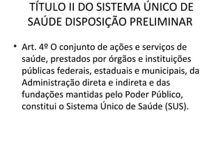 TÍTULO II DO SISTEMA ÚNICO DE
   SAÚDE DISPOSIÇÃO PRELIMINAR
• Art. 4º O conjunto de ações e serviços de
  saúde, prestados por órgãos e instituições
  públicas federais, estaduais e municipais, da
  Administração direta e indireta e das
  fundações mantidas pelo Poder Público,
  constitui o Sistema Único de Saúde (SUS).
 