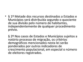 • § 1º Metade dos recursos destinados a Estados e
  Municípios será distribuída segundo o quociente
  de sua divisão pelo número de habitantes,
  independentemente de qualquer procedimento
  prévio.
  § 2º Nos casos de Estados e Municípios sujeitos a
  notório processo de migração, os critérios
  demográficos mencionados nesta lei serão
  ponderados por outros indicadores de
  crescimento populacional, em especial o número
  de eleitores registrados.
 