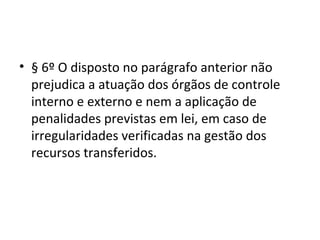 • § 6º O disposto no parágrafo anterior não
  prejudica a atuação dos órgãos de controle
  interno e externo e nem a aplicação de
  penalidades previstas em lei, em caso de
  irregularidades verificadas na gestão dos
  recursos transferidos.
 