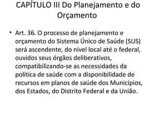 CAPÍTULO III Do Planejamento e do
             Orçamento
• Art. 36. O processo de planejamento e
  orçamento do Sistema Único de Saúde (SUS)
  será ascendente, do nível local até o federal,
  ouvidos seus órgãos deliberativos,
  compatibilizando-se as necessidades da
  política de saúde com a disponibilidade de
  recursos em planos de saúde dos Municípios,
  dos Estados, do Distrito Federal e da União.
 