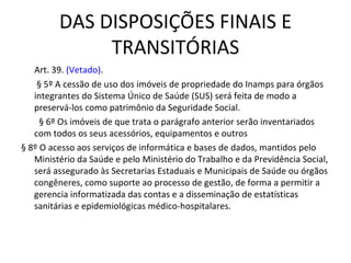 DAS DISPOSIÇÕES FINAIS E
              TRANSITÓRIAS
      Art. 39. (Vetado). 
       § 5º A cessão de uso dos imóveis de propriedade do Inamps para órgãos
      integrantes do Sistema Único de Saúde (SUS) será feita de modo a
      preservá-los como patrimônio da Seguridade Social.
        § 6º Os imóveis de que trata o parágrafo anterior serão inventariados
      com todos os seus acessórios, equipamentos e outros
§ 8º O acesso aos serviços de informática e bases de dados, mantidos pelo
      Ministério da Saúde e pelo Ministério do Trabalho e da Previdência Social,
      será assegurado às Secretarias Estaduais e Municipais de Saúde ou órgãos
      congêneres, como suporte ao processo de gestão, de forma a permitir a
      gerencia informatizada das contas e a disseminação de estatísticas
      sanitárias e epidemiológicas médico-hospitalares.
 