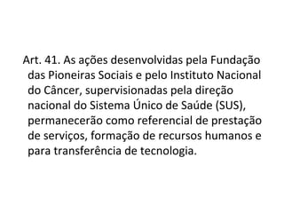   Art. 41. As ações desenvolvidas pela Fundação
   das Pioneiras Sociais e pelo Instituto Nacional
   do Câncer, supervisionadas pela direção
   nacional do Sistema Único de Saúde (SUS),
   permanecerão como referencial de prestação
   de serviços, formação de recursos humanos e
   para transferência de tecnologia.
 
