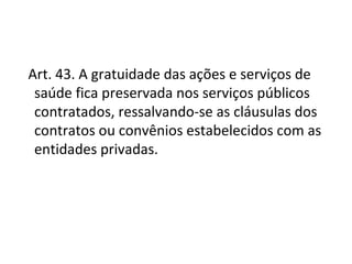  Art. 43. A gratuidade das ações e serviços de
   saúde fica preservada nos serviços públicos
   contratados, ressalvando-se as cláusulas dos
   contratos ou convênios estabelecidos com as
   entidades privadas.
 