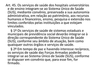   Art. 45. Os serviços de saúde dos hospitais universitários
    e de ensino integram-se ao Sistema Único de Saúde
    (SUS), mediante convênio, preservada a sua autonomia
    administrativa, em relação ao patrimônio, aos recursos
    humanos e financeiros, ensino, pesquisa e extensão nos
    limites conferidos pelas instituições a que estejam
    vinculados.
        § 1º Os serviços de saúde de sistemas estaduais e
    municipais de previdência social deverão integrar-se à
    direção correspondente do Sistema Único de Saúde
    (SUS), conforme seu âmbito de atuação, bem como
    quaisquer outros órgãos e serviços de saúde.
        § 2º Em tempo de paz e havendo interesse recíproco,
    os serviços de saúde das Forças Armadas poderão
    integrar-se ao Sistema Único de Saúde (SUS), conforme
    se dispuser em convênio que, para esse fim, for
    firmado.
       
 