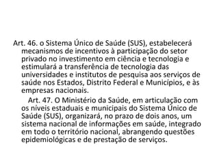 Art. 46. o Sistema Único de Saúde (SUS), estabelecerá
    mecanismos de incentivos à participação do setor
    privado no investimento em ciência e tecnologia e
    estimulará a transferência de tecnologia das
    universidades e institutos de pesquisa aos serviços de
    saúde nos Estados, Distrito Federal e Municípios, e às
    empresas nacionais.
        Art. 47. O Ministério da Saúde, em articulação com
    os níveis estaduais e municipais do Sistema Único de
    Saúde (SUS), organizará, no prazo de dois anos, um
    sistema nacional de informações em saúde, integrado
    em todo o território nacional, abrangendo questões
    epidemiológicas e de prestação de serviços.
 