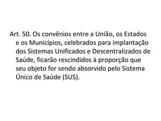 Art. 50. Os convênios entre a União, os Estados
  e os Municípios, celebrados para implantação
  dos Sistemas Unificados e Descentralizados de
  Saúde, ficarão rescindidos à proporção que
  seu objeto for sendo absorvido pelo Sistema
  Único de Saúde (SUS).
 
