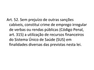  Art. 52. Sem prejuízo de outras sanções
  cabíveis, constitui crime de emprego irregular
  de verbas ou rendas públicas (Código Penal,
  art. 315) a utilização de recursos financeiros
  do Sistema Único de Saúde (SUS) em
  finalidades diversas das previstas nesta lei.
 