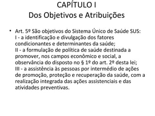 CAPÍTULO I
       Dos Objetivos e Atribuições
• Art. 5º São objetivos do Sistema Único de Saúde SUS:
  I - a identificação e divulgação dos fatores
  condicionantes e determinantes da saúde;
  II - a formulação de política de saúde destinada a
  promover, nos campos econômico e social, a
  observância do disposto no § 1º do art. 2º desta lei;
  III - a assistência às pessoas por intermédio de ações
  de promoção, proteção e recuperação da saúde, com a
  realização integrada das ações assistenciais e das
  atividades preventivas.
 