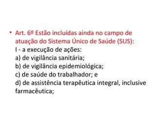 • Art. 6º Estão incluídas ainda no campo de
  atuação do Sistema Único de Saúde (SUS):
  I - a execução de ações:
  a) de vigilância sanitária;
  b) de vigilância epidemiológica;
  c) de saúde do trabalhador; e
  d) de assistência terapêutica integral, inclusive
  farmacêutica;
 