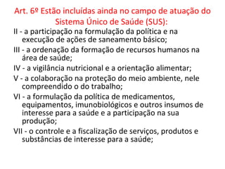 Art. 6º Estão incluídas ainda no campo de atuação do
            Sistema Único de Saúde (SUS):
II - a participação na formulação da política e na
    execução de ações de saneamento básico;
III - a ordenação da formação de recursos humanos na
    área de saúde;
IV - a vigilância nutricional e a orientação alimentar;
V - a colaboração na proteção do meio ambiente, nele
    compreendido o do trabalho;
VI - a formulação da política de medicamentos,
    equipamentos, imunobiológicos e outros insumos de
    interesse para a saúde e a participação na sua
    produção;
VII - o controle e a fiscalização de serviços, produtos e
    substâncias de interesse para a saúde;
 